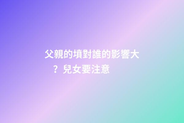 父親的墳對誰的影響大？兒女要注意